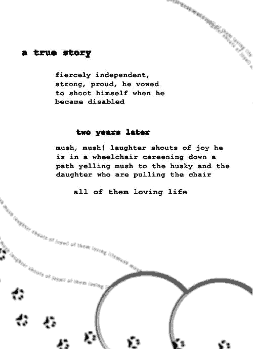 graphic with small paw prints with this text: A true story. Fiercely independent, strong, proud, he bvowed to shoot himself when he became disabled. Two years later, mush, mush! laughter shouts of joy as he is in a wheelchair careening down a path yelling mush to the husky and the daughter who are pulling the chair, all of them loving life.